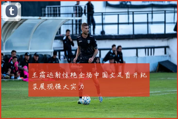 王霜远射惊艳全场中国女足首开纪录展现强大实力
