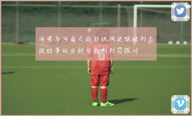 海港与河南之战刘祝润进球被判无效的争议分析与裁判判罚探讨