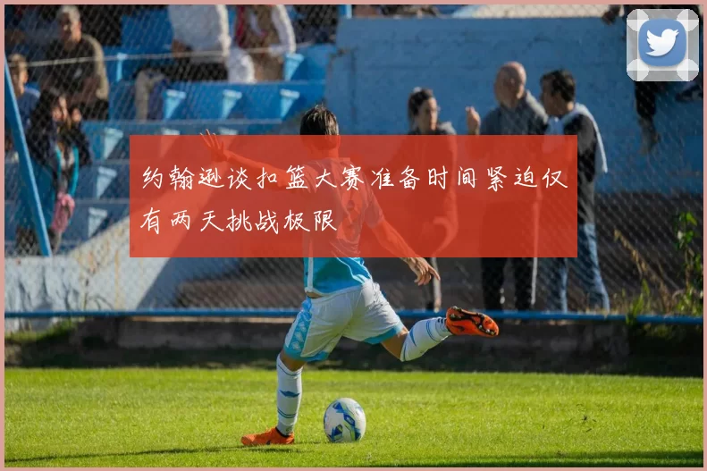 约翰逊谈扣篮大赛准备时间紧迫仅有两天挑战极限