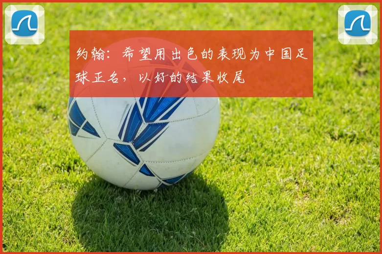 约翰：希望用出色的表现为中国足球正名，以好的结果收尾