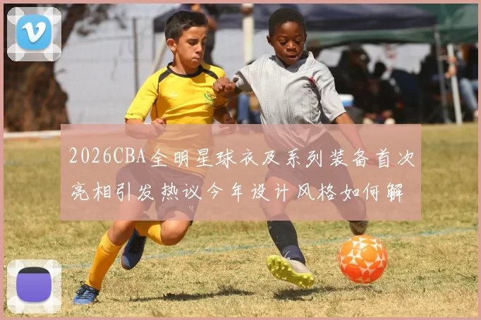 2026CBA全明星球衣及系列装备首次亮相引发热议今年设计风格如何解析