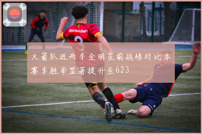 火箭队近两季全明星前战绩对比本赛季胜率显著提升至623