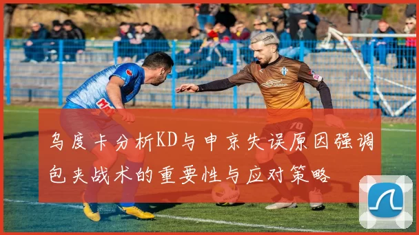 乌度卡分析KD与申京失误原因强调包夹战术的重要性与应对策略