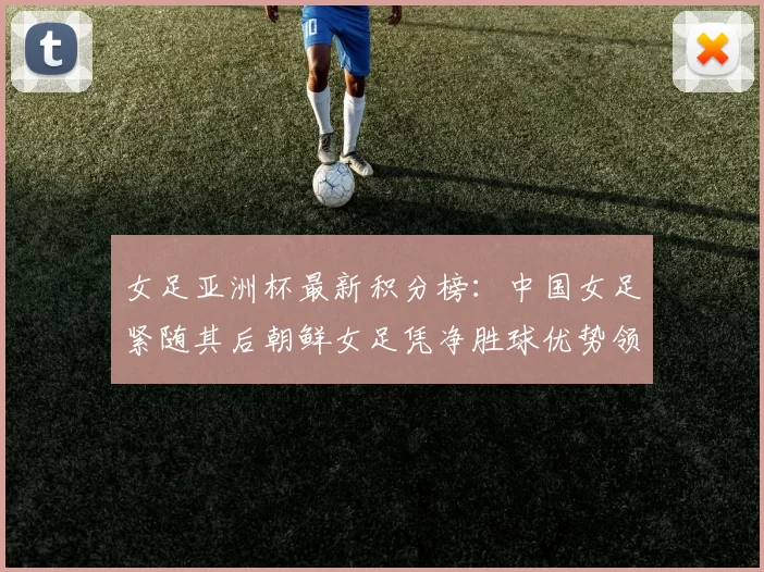 女足亚洲杯最新积分榜：中国女足紧随其后朝鲜女足凭净胜球优势领跑