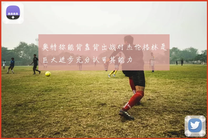 奥特称能背靠背出战对杰伦格林是巨大进步充分认可其能力