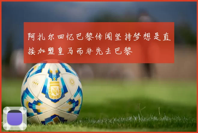 阿扎尔回忆巴黎传闻坚持梦想是直接加盟皇马而非先去巴黎