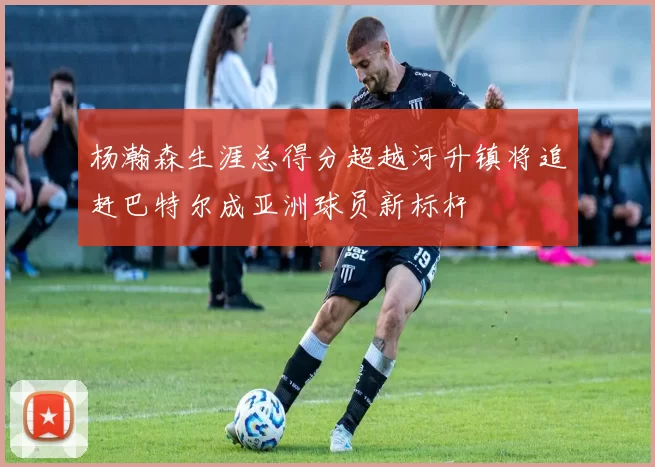 杨瀚森生涯总得分超越河升镇将追赶巴特尔成亚洲球员新标杆