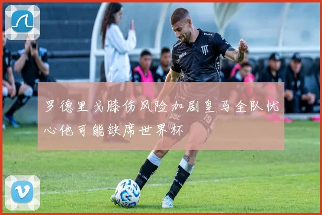 罗德里戈膝伤风险加剧皇马全队忧心他可能缺席世界杯