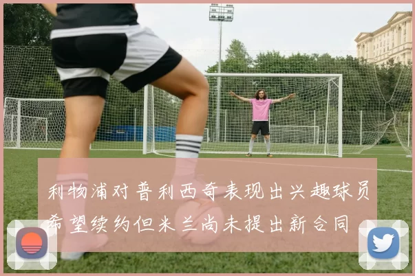 利物浦对普利西奇表现出兴趣球员希望续约但米兰尚未提出新合同