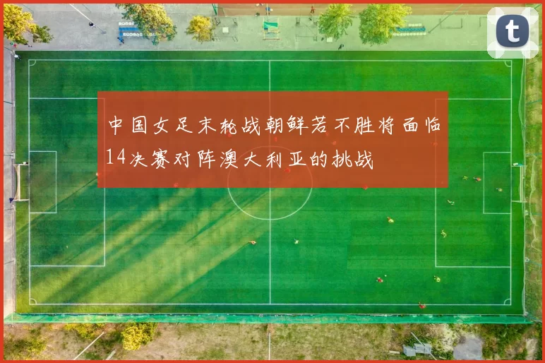 中国女足末轮战朝鲜若不胜将面临14决赛对阵澳大利亚的挑战