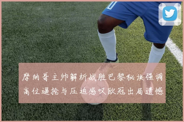 摩纳哥主帅解析战胜巴黎秘诀强调高位逼抢与压迫感叹欧冠出局遗憾