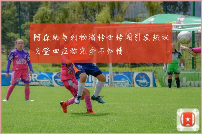 阿森纳与利物浦转会传闻引发热议戈登回应称完全不知情