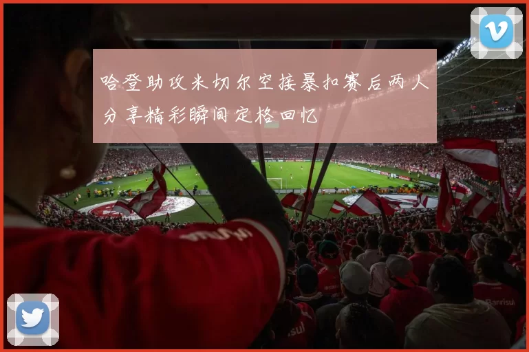 哈登助攻米切尔空接暴扣赛后两人分享精彩瞬间定格回忆