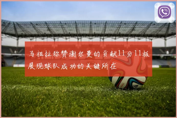马祖拉称赞谢尔曼的贡献11分11板展现球队成功的关键所在