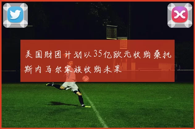 美国财团计划以35亿欧元收购桑托斯内马尔家族收购未果
