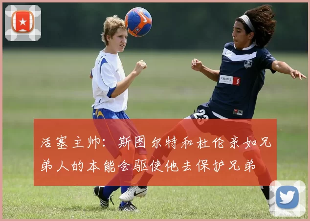 活塞主帅：斯图尔特和杜伦亲如兄弟人的本能会驱使他去保护兄弟