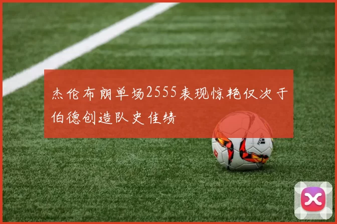 杰伦布朗单场2555表现惊艳仅次于伯德创造队史佳绩