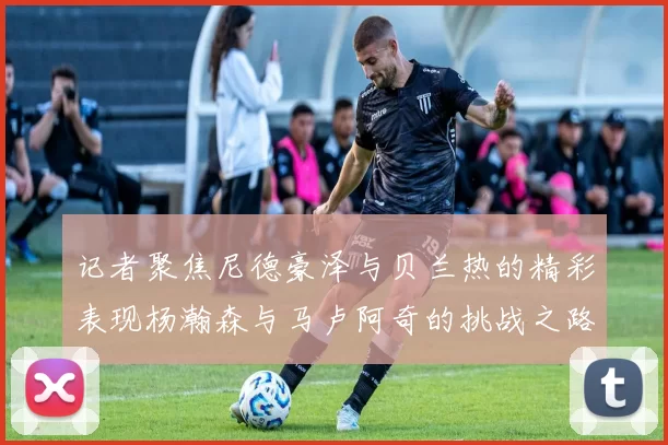 记者聚焦尼德豪泽与贝兰热的精彩表现杨瀚森与马卢阿奇的挑战之路依旧艰难