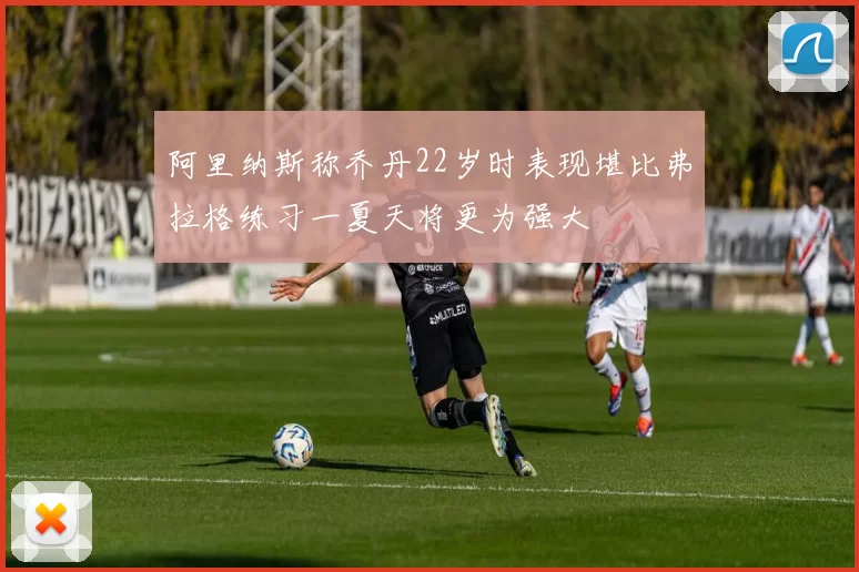 阿里纳斯称乔丹22岁时表现堪比弗拉格练习一夏天将更为强大