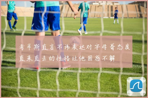 考辛斯直言不讳表达对字母哥态度直来直去的性格让他困惑不解